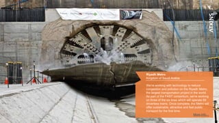 7
Riyadh Metro
Kingdom of Saudi Arabia
We’re working with technology to reduce
congestion and pollution on the Riyadh Metro,
the largest transportation project in the world.
As part of the FAST consortium, we’re working
on three of the six lines which will operate 69
driverless trains. Once complete, the Metro will
offer sustainable, attractive and fast public
transport for the first time.
More info…
 