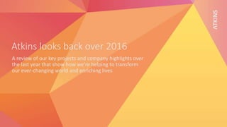 Atkins looks back over 2016
A review of our key projects and company highlights over
the last year that show how we’re helping to transform
our ever-changing world and enriching lives
 
