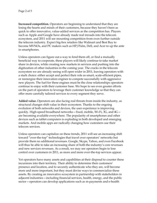 Page 2 of 5
Increased competition. Operators are beginning to understand that they are
losing the hearts and minds of their customers, because they haven’t been as
quick to offer innovative, value-added services as the competition has. Players
such as Apple and Google have already made real inroads into the telecom
ecosystem, and 2011 will see mounting competition from even further outside
the telecom industry. Expect big-box retailers like Walmart and Best Buy to
become MVNOs, and PC makers such as HP/Palm, Dell, and Acer to up the ante
in smartphones.
Unless operators can figure out a way to fend them off, or find a mutually
beneficial way to cooperate, these players will likely continue to take market
share in devices, while creating new markets in services and pushing into the
digitization of other industries in the coming year. The cracks in the telecom
ecosystem we are already seeing will open wider in 2011, leaving operators with
a stark choice: either accept and perfect their role as smart, scale-efficient pipes,
or reenergize their innovation engines to compete successfully with aggressive
new players. The fuel for these engines must be the close relationships operators
continue to enjoy with their customer base. We hope to see even greater efforts
on the part of operators to leverage their customer knowledge so that they can
offer more carefully tailored services to every segment they serve.
Added value. Operators are also facing real threats from inside the industry, as
structural changes shift value in their ecosystem. Thanks to the ongoing
evolution of both networks and devices, the user experience is improving
quickly. High-speed broadband networks—fixed, mobile, Wi-Fi, 3G, and 4G—
are becoming available everywhere. The popularity of smartphones and other
devices such as tablet computers is exploding in both developed and emerging
markets. And mobile apps are radically changing how customers use their
telecom services.
Unless operators can capitalize on these trends, 2011 will see an increasing shift
toward “over-the-top” technologies that travel over operators’ networks but
provide them no additional revenues. Google, Skype, Yahoo, and even Facebook
will thus be able to take an increasing share of both the industry’s core revenues
and new services revenues. As a result, we may see operators begin to lose
control over customers in 2011, as more and more over-the-top services appear.
Yet operators have many assets and capabilities at their disposal to counter these
incursions into their territory. Their ability to determine their customers’
presence and location, and to securely authenticate who they are, will become
more and more important, but they must devise ways to commercialize these
assets. By creating an innovative ecosystem in partnership with stakeholders in
adjacent industries—including financial services, health, energy, and the public
sector—operators can develop applications such as m-payments and e-health
 
