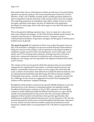 Page 3 of 5
that cement their role as critical players in these growth areas. Forward-looking
operators are already doing so; the recent announcement of plans by Verizon
Wireless, AT&T, and T-Mobile to jointly build a mobile payments platform in
direct competition with the dominant credit card providers is just one example.
The exploding popularity of smartphone apps offers another avenue of value,
but again, operators must figure out how to collaborate with application
developers to create apps, and to offer those apps in ways that will attract and
keep customers.
This is the greatest challenge operators face—how to create new value out of
their many inherent advantages. As the CEO of China Mobile noted recently, his
company must become an “information services” company, not just a
communications facilitator. If operators can figure out this game, it will become a
fruitful source of growth.
The quest for growth. For operators to find a way to play this game, however,
they will need both a willingness to innovate and the financial wherewithal to
bring new services to the market. Look for operators in developed markets to
emphasize organic growth in 2011, developing new services like apps, social
media, and TV for existing retail customers; creating innovative services to
attract new commercial customers in industries such as financial services,
healthcare, and energy; and moving further into adjacent industries like media
and IT services.
The winners in the race for growth will be the operators that can successfully
manage the five ingredients of innovation: a consistent ideation process; the
ability to consistently nurture new ideas at every stage in the innovation life
cycle; a culture of innovation; fresh talent from outside the telecom industry; and
an entrepreneurial leadership style that brings all of these elements together.
Creating the innovations—and the innovation culture—needed to succeed will
be a challenge. It may not be an exaggeration to predict that changing their
cultures will be operators’ toughest challenge.
Broadband will be another crucial area for growth: Mobile telephony is now the
dominant force in the industry in emerging markets, but adequate mobile
broadband infrastructure continues to lag. In 2011, operators will most likely
continue to build additional mobile broadband infrastructure to cope with the
rapidly increasing demand for data across networks, and target additional
segments of their markets to benefit from fresh growth opportunities. But
building more mobile broadband infrastructure via low-frequency LTE will only
increase demand for hybrid access to fixed broadband infrastructure. Operators
in every market will soon find out whether continued investment in access
businesses, whether fiber or next-generation LTE, will deliver real growth and
value.
 