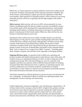 Page 4 of 5
Otherwise, we expect operators to remain relatively conservative in their search
for growth. European and especially North American operators will likely stay
close to home, concentrating on organic growth and acquisitions within their
local markets, while operators in emerging markets, which continue to see strong
subscriber growth, will focus on gaining scale through mergers with similar-
sized peers.
M&A recovery. M&A activity will revive in 2011, driven primarily by cross-
border consolidation deals but also by smaller in-country consolidation moves.
Cross-border deals will be dominated by nontraditional players, most notably
emerging market players, including Asian players moving west, and Russian
players venturing out of their home market. Otherwise, there will be few new
licenses or distressed players up for sale.
Funding for deals will become more readily available, thanks to accelerated
deleveraging over the past two years and the resulting better debt ratios. Banks
will become more willing to fund deals, although they will likely increase their
scrutiny of the business cases behind them. Despite the increase in deals,
valuations of targets will be more rational than in the pre-downturn era, due to
greater scrutiny on the part of shareholders and lenders of the rationale behind
deals. And we expect to see a range of new M&A “currency,” including paper
deals, mergers of equals, and cash plus stock, especially in emerging markets.
Ongoing efficiency gains. As operators look to define new operating and
business models and redefine their positions in the telecom value chain, they will
continue to focus on operational efficiency in 2011, in order to help pay for the
coming restructuring. This will mean finding new ways to cooperate with
suppliers and other new partners, both to shift the financial burden of building
next-generation fiber infrastructure from a capital to an operating expense, and
to devise collaborative new business models to enable them to compete
successfully as a team. Hence we expect to see more players structurally separate
their network business from their services business.
All of these imperatives will lead operators to pursue not just cost reduction but
cost “reshaping,” an effort that is likely to include new operating models, lean
management, resource sharing, and outsourcing.
* * *
Further digitization, increased competition, new infrastructure requirements—all
of these trends will be coming to a head in 2011. In light of this quickly evolving
environment, many telecom operators are already making the tough decisions
necessary to secure a share of future growth, expand into new areas, protect
value, and transform their organizations, both culturally and operationally, to
become more innovative and efficient. This will be the year for every operator to
 