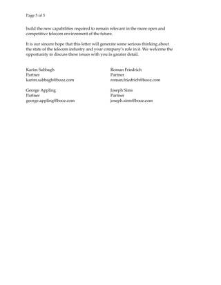 Page 5 of 5
build the new capabilities required to remain relevant in the more open and
competitive telecom environment of the future.
It is our sincere hope that this letter will generate some serious thinking about
the state of the telecom industry and your company’s role in it. We welcome the
opportunity to discuss these issues with you in greater detail.
Karim Sabbagh
Partner
karim.sabbagh@booz.com
Roman Friedrich
Partner
roman.friedrich@booz.com
George Appling
Partner
george.appling@booz.com
Joseph Sims
Partner
joseph.sims@booz.com
 