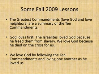 Some Fall 2009 Lessons The Greatest Commandments (love God and love neighbors) are a summary of the Ten Commandments. God loves first: The Israelites loved God because he freed them from slavery. We love God because he died on the cross for us.We love God by following the Ten Commandments and loving one another as he loved us.   