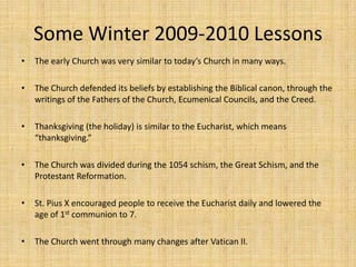 Some Winter 2009-2010 LessonsThe early Church was very similar to today’s Church in many ways. The Church defended its beliefs by establishing the Biblical canon, through the writings of the Fathers of the Church, Ecumenical Councils, and the Creed.Thanksgiving (the holiday) is similar to the Eucharist, which means “thanksgiving.” The Church was divided during the 1054 schism, the Great Schism, and the Protestant Reformation. St. Pius X encouraged people to receive the Eucharist daily and lowered the age of 1st communion to 7. The Church went through many changes after Vatican II. 
