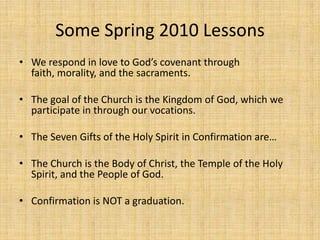 Some Spring 2010 Lessons We respond in love to God’s covenant through faith, morality, and the sacraments. The goal of the Church is the Kingdom of God, which we participate in through our vocations. The Seven Gifts of the Holy Spirit in Confirmation are…The Church is the Body of Christ, the Temple of the Holy Spirit, and the People of God. Confirmation is NOT a graduation. 