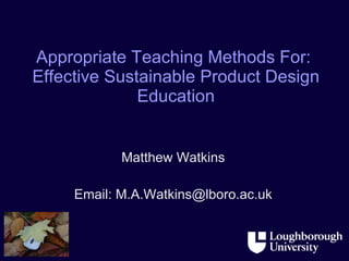 Appropriate Teaching Methods For:  Effective Sustainable Product Design Education Matthew Watkins Email: M.A.Watkins@lboro.ac.uk 