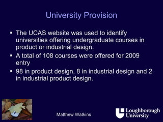 University Provision The UCAS website was used to identify universities offering undergraduate courses in product or industrial design. A total of 108 courses were offered for 2009 entry 98 in product design, 8 in industrial design and 2 in industrial product design.  