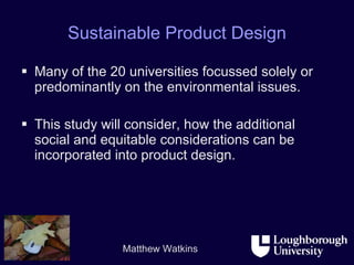 Sustainable Product Design Many of the 20 universities focussed solely or predominantly on the environmental issues. This study will consider, how the additional social and equitable considerations can be incorporated into product design. 