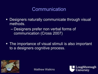 Communication Designers naturally communicate through visual methods. Designers prefer non verbal forms of communication (Cross 2007)  The importance of visual stimuli is also important to a designers cognitive process.  