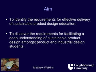 Aim To identify the requirements for effective delivery of sustainable product design education.  To discover the requirements for facilitating a deep understanding of sustainable product design amongst product and industrial design students. 