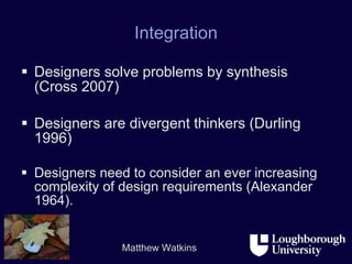 Integration Designers solve problems by synthesis (Cross 2007) Designers are divergent thinkers (Durling 1996) Designers need to consider an ever increasing complexity of design requirements (Alexander 1964). 