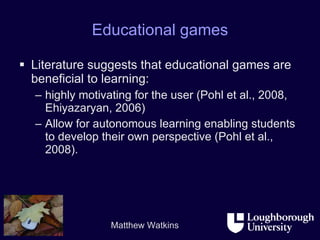 Educational games Literature suggests that educational games are beneficial to learning: highly motivating for the user (Pohl et al., 2008, Ehiyazaryan, 2006) Allow for autonomous learning enabling students to develop their own perspective (Pohl et al., 2008).  