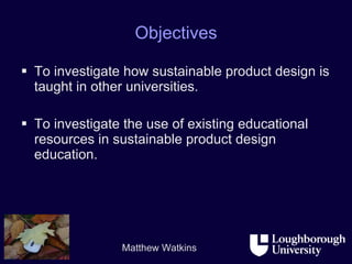 Objectives To investigate how sustainable product design is taught in other universities. To investigate the use of existing educational resources in sustainable product design education. 