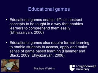 Educational games Educational games enable difficult abstract concepts to be taught in a way that enables learners to comprehend them easily (Ehiyazaryan, 2006)  Educational games also require formal learning to enable students to access, apply and make sense of game based learning (Hammer and Black, 2009, Ehiyazaryan, 2006).  