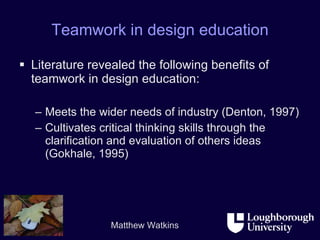 Teamwork in design education Literature revealed the following benefits of teamwork in design education: Meets the wider needs of industry (Denton, 1997) Cultivates critical thinking skills through the clarification and evaluation of others ideas (Gokhale, 1995) 
