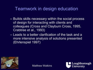 Teamwork in design education Builds skills necessary within the social process of design for interacting with clients and colleagues (Cross and Clayburn Cross, 1995, Crabtree et al., 1993) Leads to a better clarification of the task and a more intensive analysis of solutions presented (Ehrlenspiel 1997) 