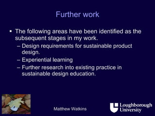Further work The following areas have been identified as the subsequent stages in my work. Design requirements for sustainable product design. Experiential learning Further research into existing practice in sustainable design education. 
