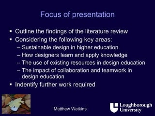 Focus of presentation Outline the findings of the literature review Considering the following key areas: Sustainable design in higher education How designers learn and apply knowledge The use of existing resources in design education The impact of collaboration and teamwork in design education Indentify further work required 