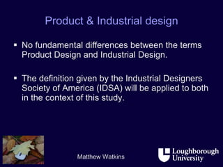 Product & Industrial design No fundamental differences between the terms Product Design and Industrial Design.  The definition given by the Industrial Designers Society of America (IDSA) will be applied to both in the context of this study. 