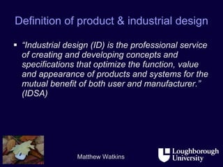 Definition of product & industrial design “ Industrial design (ID) is the professional service of creating and developing concepts and specifications that optimize the function, value and appearance of products and systems for the mutual benefit of both user and manufacturer.” (IDSA) 