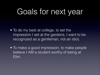 Goals for next year

• To do my best at college, to set the
  impression I set at the gardens, I want to be
  recognized as a gentleman, not an idiot.

• To make a good impression, to make people
  believe I AM a student worthy of being at
  Elim.
 