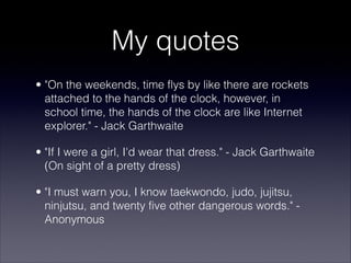 My quotes
• "On the weekends, time flys by like there are rockets
  attached to the hands of the clock, however, in
  school time, the hands of the clock are like Internet
  explorer." - Jack Garthwaite

• "If I were a girl, I'd wear that dress." - Jack Garthwaite
  (On sight of a pretty dress)

• "I must warn you, I know taekwondo, judo, jujitsu,
  ninjutsu, and twenty five other dangerous words." -
  Anonymous
 