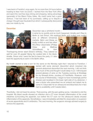 10
I was back in Frankfurt, once again, for no more than 24 hours before
heading to New York via Zürich. I worked from the New York office
and spent the next few days dining and shopping, taking advantage
(generally) of the Black Friday Sales. My credit cards had a good
workout. I had lost track of my purchases, calling up to dispute a
charge I thought was fraudulent but which I subsequently discovered
was one made by me.
December
December was a whirlwind month –
it came by so quickly and so much happened. Amelie and I flew to
Berlin to visit Simon. We explored Berlin and mulled over mulled
wine at different Christmas
markets. Björn and Eloise so
kindly invited us and two other
BCL/MJur classmates (Philipp
Hülse and Matthias
Schindlbeck) to their
Thanksgiving dinner slash Eloise’s birthday. They catered so
well for over 25 people! Being the coolest kids in the block,
Amelie, Simon and I were the last to leave the party ☺ I also
took the opportunity to work in the Berlin office.
My health started to take a turn for the worst on the Monday night that I returned to Frankfurt. I
started with some stomach discomfort which morphed into
general abdominal discomfort the next morning. I did not think
very much of this and thought I could sleep it out. I still enjoyed
several glasses of wine on the Tuesday evening at Westlage
for my farewell drinks, courtesy of Freshfields. However, over
the course of Wednesday, I began to have increasingly painful
sharper pain localised in the lower right side of my abdomen. I
saw a doctor who prescribed me an antacid and asked me to
come in 2 days later for an ultrasound and blood test (he in fact
had no availability until 5 weeks later).
Thankfully, I did not heed his advice. That evening, with the pain getting worse, I decided to visit the
hospital. My blood results showed an infection and a CT scan showed inflammation of the small
intestines surrounding the appendix, but neither the CT scan nor the ultrasound clearly showed
inflammation of the appendix. Nonetheless, I was immediately admitted for observation on suspicion
of acute appendicitis and IV antibiotics. The next morning, the surgeons strongly advised surgery to
remove the appendix.
 