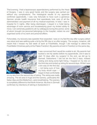 11
That evening, I had a laparoscopic appendectomy performed by the Head
of Surgery. I was in very good hands and the surgery was carried out
without any complications. The histological results of my appendix
confirmed appendicitis. I was very fortunate to have such a generous
German private health insurance that seamlessly took care of all the
administration and payment of all my medical expenses. In total, I was in
hospital for 5 nights. After being discharged, I stayed in a hotel taking
advantage of room service and housekeeping given my limited ability to
move. I am extremely grateful to all my colleagues during this period, some
of whom brought me personal belongings to the hospital, visited me and
organised some of my work and personal affairs.
Fortunately, my recovery was speedier than expected. I was on my feet the day after surgery (albeit
very slow) and was walking quite a bit by the fifth day or so after surgery. The surgery, however, still
meant that I missed my last week of work at Freshfields, though I did manage to attend the
Freshfields Christmas party at the Palais Frankfurt. My parents arrived in Frankfurt on the same day.
I was concerned that I would be unable to ski. My parents had
booked a ski trip weeks before my appendicitis, and it was to
start 10 days after my surgery! In the end, we did go to
Zermatt, Switzerland. I did not ski the first 2 days, instead
resting and doing some light hiking. I hopped on my skis on
the third day and ended up skiing for several days. Whilst I was
a bit rusty on the first day
– not being sure of how
my body would cope – I
began to feel comfortable
on my skis from the second day of skiing. The skiing was really
amazing. The ski area is huge and the scenery, particularly the
Italian Alps and the Matterhorn, were breathtaking. The scenery
is completely different to that North America. My time in Zermatt
confirmed my intentions of retiring in Switzerland ☺
 