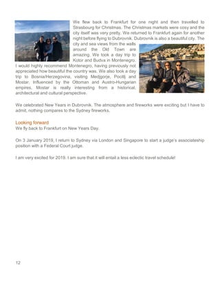 12
We flew back to Frankfurt for one night and then travelled to
Strasbourg for Christmas. The Christmas markets were cosy and the
city itself was very pretty. We returned to Frankfurt again for another
night before flying to Dubrovnik. Dubrovnik is also a beautiful city. The
city and sea views from the walls
around the Old Town are
amazing. We took a day trip to
Kotor and Budva in Montenegro.
I would highly recommend Montenegro, having previously not
appreciated how beautiful the country was. We also took a day
trip to Bosnia/Herzegovina, visiting Medjgorje, Pocitlj and
Mostar. Influenced by the Ottoman and Austro-Hungarian
empires, Mostar is really interesting from a historical,
architectural and cultural perspective.
We celebrated New Years in Dubrovnik. The atmosphere and fireworks were exciting but I have to
admit, nothing compares to the Sydney fireworks.
Looking forward
We fly back to Frankfurt on New Years Day.
On 3 January 2019, I return to Sydney via London and Singapore to start a judge’s associateship
position with a Federal Court judge.
I am very excited for 2019. I am sure that it will entail a less eclectic travel schedule!
 