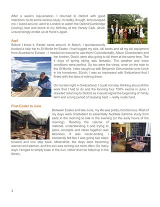 3
After a week’s rejuvenation, I returned to Oxford with good
intentions: to do some serious study. In reality, though, time escaped
me. I lazed around, went to London to watch the Oxford/Cambridge
(rowing) race and drank to my birthday at the Varsity Club, which
unsurprisingly ended up at Hank’s again.
April
Before I knew it, Easter came around. In March, I spontaneously
booked a skip trip to St Moritz for Easter. I had lugged my skis, ski boots and all my ski equipment
from Australia to Europe – I needed an excuse to use them! Coincidentally, Alison Chamberlain and
her brother, David, were also going to ski there at the same time. The
4 days of spring skiing was fantastic. The weather and snow
conditions were perfect. So too were the views, even on the train to
the St Moritz. I also caught up with Benjamin Schumacher over lunch
in his hometown, Zürich. I was so impressed with Switzerland that I
flirted with the idea of retiring there.
On my last night in Switzerland, I could not stop thinking about all the
work that I had to do and the looming four 100% exams in June. I
dreaded returning to Oxford as it would signal the beginning of Trinity
term and a long period of studying hard – really really hard.
Post-Easter to June
Between Easter and late June, my life was pretty monotonous. Most of
my days were timetabled to essentially facilitate full-time study from
early in the morning to late in the evening (or the early hours of the
morning). Reading the volume of
material, understanding it and trying to
piece concepts and ideas together was
laborious. It was never-ending. I
constantly felt like I was going two steps
forward and one step back. Meanwhile, the days were becoming
warmer and warmer, and the sun was coming out more often. So many
days I longed to simply bask in the sun, rather than be holed up in the
library.
 