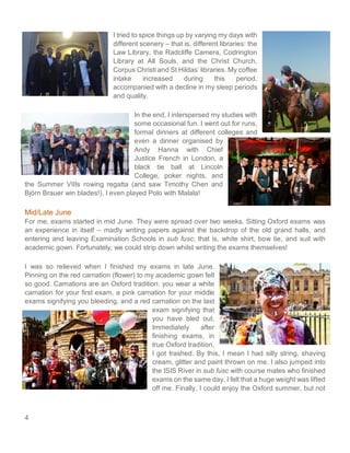 4
I tried to spice things up by varying my days with
different scenery – that is, different libraries: the
Law Library, the Radcliffe Camera, Codrington
Library at All Souls, and the Christ Church,
Corpus Christi and St Hildas’ libraries. My coffee
intake increased during this period,
accompanied with a decline in my sleep periods
and quality.
In the end, I interspersed my studies with
some occasional fun. I went out for runs,
formal dinners at different colleges and
even a dinner organised by
Andy Hanna with Chief
Justice French in London, a
black tie ball at Lincoln
College, poker nights, and
the Summer VIIIs rowing regatta (and saw Timothy Chen and
Björn Brauer win blades!). I even played Polo with Malala!
Mid/Late June
For me, exams started in mid June. They were spread over two weeks. Sitting Oxford exams was
an experience in itself – madly writing papers against the backdrop of the old grand halls, and
entering and leaving Examination Schools in sub fusc; that is, white shirt, bow tie, and suit with
academic gown. Fortunately, we could strip down whilst writing the exams themselves!
I was so relieved when I finished my exams in late June.
Pinning on the red carnation (flower) to my academic gown felt
so good. Carnations are an Oxford tradition: you wear a white
carnation for your first exam, a pink carnation for your middle
exams signifying you bleeding, and a red carnation on the last
exam signifying that
you have bled out.
Immediately after
finishing exams, in
true Oxford tradition,
I got trashed. By this, I mean I had silly string, shaving
cream, glitter and paint thrown on me. I also jumped into
the ISIS River in sub fusc with course mates who finished
exams on the same day. I felt that a huge weight was lifted
off me. Finally, I could enjoy the Oxford summer, but not
 