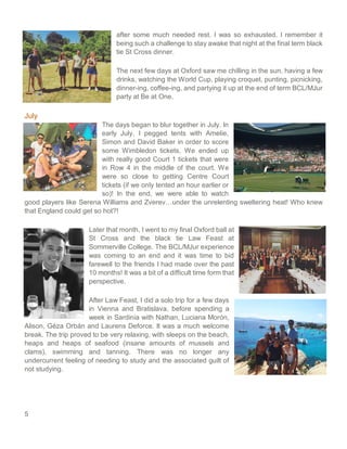 5
after some much needed rest. I was so exhausted. I remember it
being such a challenge to stay awake that night at the final term black
tie St Cross dinner.
The next few days at Oxford saw me chilling in the sun, having a few
drinks, watching the World Cup, playing croquet, punting, picnicking,
dinner-ing, coffee-ing, and partying it up at the end of term BCL/MJur
party at Be at One.
July
The days began to blur together in July. In
early July, I pegged tents with Amelie,
Simon and David Baker in order to score
some Wimbledon tickets. We ended up
with really good Court 1 tickets that were
in Row 4 in the middle of the court. We
were so close to getting Centre Court
tickets (if we only tented an hour earlier or
so)! In the end, we were able to watch
good players like Serena Williams and Zverev…under the unrelenting sweltering heat! Who knew
that England could get so hot?!
Later that month, I went to my final Oxford ball at
St Cross and the black tie Law Feast at
Sommerville College. The BCL/MJur experience
was coming to an end and it was time to bid
farewell to the friends I had made over the past
10 months! It was a bit of a difficult time form that
perspective.
After Law Feast, I did a solo trip for a few days
in Vienna and Bratislava, before spending a
week in Sardinia with Nathan, Luciana Morón,
Alison, Géza Orbán and Laurens Deforce. It was a much welcome
break. The trip proved to be very relaxing, with sleeps on the beach,
heaps and heaps of seafood (insane amounts of mussels and
clams), swimming and tanning. There was no longer any
undercurrent feeling of needing to study and the associated guilt of
not studying.
 