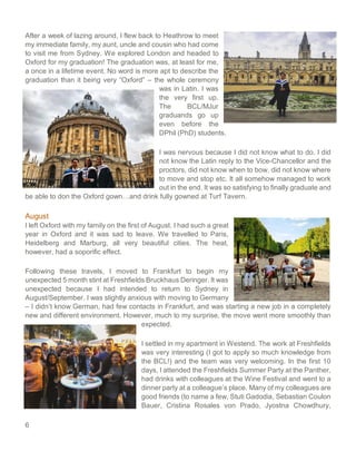 6
After a week of lazing around, I flew back to Heathrow to meet
my immediate family, my aunt, uncle and cousin who had come
to visit me from Sydney. We explored London and headed to
Oxford for my graduation! The graduation was, at least for me,
a once in a lifetime event. No word is more apt to describe the
graduation than it being very “Oxford” – the whole ceremony
was in Latin. I was
the very first up.
The BCL/MJur
graduands go up
even before the
DPhil (PhD) students.
I was nervous because I did not know what to do. I did
not know the Latin reply to the Vice-Chancellor and the
proctors, did not know when to bow, did not know where
to move and stop etc. It all somehow managed to work
out in the end. It was so satisfying to finally graduate and
be able to don the Oxford gown…and drink fully gowned at Turf Tavern.
August
I left Oxford with my family on the first of August. I had such a great
year in Oxford and it was sad to leave. We travelled to Paris,
Heidelberg and Marburg, all very beautiful cities. The heat,
however, had a soporific effect.
Following these travels, I moved to Frankfurt to begin my
unexpected 5 month stint at Freshfields Bruckhaus Deringer. It was
unexpected because I had intended to return to Sydney in
August/September. I was slightly anxious with moving to Germany
– I didn’t know German, had few contacts in Frankfurt, and was starting a new job in a completely
new and different environment. However, much to my surprise, the move went more smoothly than
expected.
I settled in my apartment in Westend. The work at Freshfields
was very interesting (I got to apply so much knowledge from
the BCL!) and the team was very welcoming. In the first 10
days, I attended the Freshfields Summer Party at the Panther,
had drinks with colleagues at the Wine Festival and went to a
dinner party at a colleague’s place. Many of my colleagues are
good friends (to name a few, Stuti Gadodia, Sebastian Coulon
Bauer, Cristina Rosales von Prado, Jyostna Chowdhury,
 