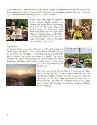 7
Roopa Matthews, Olga Sendetska and Carsten Wendler). Freshfields provided me with private
German tutoring lessons (2 hours a week). Learning a new language and culture was very enjoyable
and I intend to continue learning German back in Sydney!
In late August, I flew to Berlin. Björn and
Eloise Fulmer kindly hosted me,
showing me around Berlin and bringing
me to their friend’s house party on the
night I arrived (I made them sleep
deprived with the early wake ups). Their
inflatable mattress was so comfortable –
it was the first time in a long time that I
slept continuously without interruption
for more than 5 or so hours!
September
My travels started to ramp up in September. The first weekend, I
visited Holger Jacobs and Carina Anirac in Mainz. We hiked through
the wineries in the Rhinegau. The scenery was breathtaking and I
was so tempted to harvest the grapes for myself. The second
weekend, my friends from Sydney now working in London, Ishani
Jayaweera and Ruwan Goonetilleke, visited me in Frankfurt for a
day. It was so good being able
to catch up.
The third weekend, I flew to Athens to meet up with Elisa
D’Ambra from Sydney. It was a great weekend trip. We
spontaneously booked concert tickets to the Odeon, visited the
Acropolis, dipped into Lake Vouliagmeni and tried –
unsuccessfully – to find a bar with good music on a Sunday
night! The day after I got back from Athens I was back in Mainz
for a conference.
 