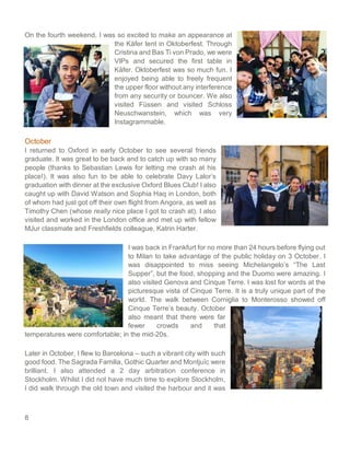 8
On the fourth weekend, I was so excited to make an appearance at
the Käfer tent in Oktoberfest. Through
Cristina and Bas Ti von Prado, we were
VIPs and secured the first table in
Käfer. Oktoberfest was so much fun. I
enjoyed being able to freely frequent
the upper floor without any interference
from any security or bouncer. We also
visited Füssen and visited Schloss
Neuschwanstein, which was very
Instagrammable.
October
I returned to Oxford in early October to see several friends
graduate. It was great to be back and to catch up with so many
people (thanks to Sebastian Lewis for letting me crash at his
place!). It was also fun to be able to celebrate Davy Lalor’s
graduation with dinner at the exclusive Oxford Blues Club! I also
caught up with David Watson and Sophia Haq in London, both
of whom had just got off their own flight from Angora, as well as
Timothy Chen (whose really nice place I got to crash at). I also
visited and worked in the London office and met up with fellow
MJur classmate and Freshfields colleague, Katrin Harter.
I was back in Frankfurt for no more than 24 hours before flying out
to Milan to take advantage of the public holiday on 3 October. I
was disappointed to miss seeing Michelangelo’s “The Last
Supper”, but the food, shopping and the Duomo were amazing. I
also visited Genova and Cinque Terre. I was lost for words at the
picturesque vista of Cinque Terre. It is a truly unique part of the
world. The walk between Corniglia to Monterosso showed off
Cinque Terre’s beauty. October
also meant that there were far
fewer crowds and that
temperatures were comfortable; in the mid-20s.
Later in October, I flew to Barcelona – such a vibrant city with such
good food. The Sagrada Familia, Gothic Quarter and Montjuïc were
brilliant. I also attended a 2 day arbitration conference in
Stockholm. Whilst I did not have much time to explore Stockholm,
I did walk through the old town and visited the harbour and it was
 