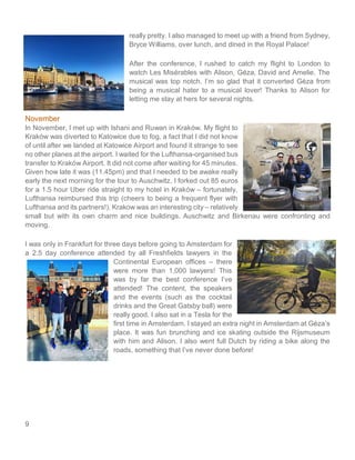 9
really pretty. I also managed to meet up with a friend from Sydney,
Bryce Williams, over lunch, and dined in the Royal Palace!
After the conference, I rushed to catch my flight to London to
watch Les Misérables with Alison, Géza, David and Amelie. The
musical was top notch. I’m so glad that it converted Géza from
being a musical hater to a musical lover! Thanks to Alison for
letting me stay at hers for several nights.
November
In November, I met up with Ishani and Ruwan in Kraków. My flight to
Kraków was diverted to Katowice due to fog, a fact that I did not know
of until after we landed at Katowice Airport and found it strange to see
no other planes at the airport. I waited for the Lufthansa-organised bus
transfer to Kraków Airport. It did not come after waiting for 45 minutes.
Given how late it was (11.45pm) and that I needed to be awake really
early the next morning for the tour to Auschwitz, I forked out 85 euros
for a 1.5 hour Uber ride straight to my hotel in Kraków – fortunately,
Lufthansa reimbursed this trip (cheers to being a frequent flyer with
Lufthansa and its partners!). Krakow was an interesting city – relatively
small but with its own charm and nice buildings. Auschwitz and Birkenau were confronting and
moving.
I was only in Frankfurt for three days before going to Amsterdam for
a 2.5 day conference attended by all Freshfields lawyers in the
Continental European offices – there
were more than 1,000 lawyers! This
was by far the best conference I’ve
attended! The content, the speakers
and the events (such as the cocktail
drinks and the Great Gatsby ball) were
really good. I also sat in a Tesla for the
first time in Amsterdam. I stayed an extra night in Amsterdam at Géza’s
place. It was fun brunching and ice skating outside the Rijsmuseum
with him and Alison. I also went full Dutch by riding a bike along the
roads, something that I’ve never done before!
 