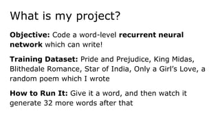 What is my project?
Objective: Code a word-level recurrent neural
network which can write!
Training Dataset: Pride and Prejudice, King Midas,
Blithedale Romance, Star of India, Only a Girl’s Love, a
random poem which I wrote
How to Run It: Give it a word, and then watch it
generate 32 more words after that
 