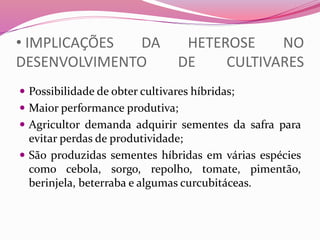 • IMPLICAÇÕES DA HETEROSE NO
DESENVOLVIMENTO DE CULTIVARES
 Possibilidade de obter cultivares híbridas;
 Maior performance produtiva;
 Agricultor demanda adquirir sementes da safra para
evitar perdas de produtividade;
 São produzidas sementes híbridas em várias espécies
como cebola, sorgo, repolho, tomate, pimentão,
berinjela, beterraba e algumas curcubitáceas.
 
