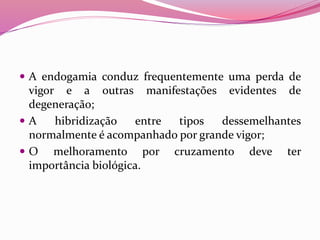 A endogamia conduz frequentemente uma perda de
vigor e a outras manifestações evidentes de
degeneração;
 A hibridização entre tipos dessemelhantes
normalmente é acompanhado por grande vigor;
 O melhoramento por cruzamento deve ter
importância biológica.
 