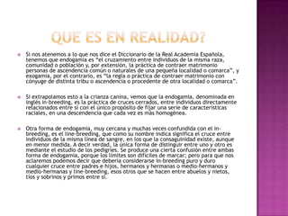 

Si nos atenemos a lo que nos dice el Diccionario de la Real Academia Española,
tenemos que endogamia es “el cruzamiento entre individuos de la misma raza,
comunidad o población y, por extensión, la práctica de contraer matrimonio
personas de ascendencia común o naturales de una pequeña localidad o comarca”, y
exogamia, por el contrario, es “la regla o práctica de contraer matrimonio con
cónyuge de distinta tribu o ascendencia o procedente de otra localidad o comarca”.



Si extrapolamos esto a la crianza canina, vemos que la endogamia, denominada en
inglés in-breeding, es la práctica de cruces cerrados, entre individuos directamente
relacionados entre sí con el único propósito de fijar una serie de características
raciales, en una descendencia que cada vez es más homogénea.



Otra forma de endogamia, muy cercana y muchas veces confundida con el inbreeding, es el line-breeding, que como su nombre indica significa el cruce entre
individuos de la misma línea de sangre, en los que la consaguinidad existe, aunque
en menor medida. A decir verdad, la única forma de distinguir entre uno y otro es
mediante el estudio de los pedigríes. Se produce una cierta confusión entre ambas
forma de endogamia, porque los límites son difíciles de marcar; pero para que nos
aclaremos podemos decir que debería considerarse in-breeding puro y duro
cualquier cruce entre padres e hijos, hermanos y hermanas o medio-hermanos y
medio-hermanas y line-breeding, esos otros que se hacen entre abuelos y nietos,
tíos y sobrinos y primos entre sí.

 