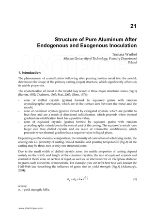 21 
Structure of Pure Aluminum After 
Endogenous and Exogenous Inoculation 
Tomasz Wróbel 
Silesian University of Technology, Foundry Department 
Poland 
1. Introduction 
The phenomenon of crystallization following after pouring molten metal into the mould, 
determines the shape of the primary casting (ingot) structure, which significantly affects on 
its usable properties. 
The crystallization of metal in the mould may result in three major structural zones (Fig.1) 
(Barrett, 1952; Chalmers, 1963; Fraś, 2003; Ohno, 1976): 
- zone of chilled crystals (grains) formed by equiaxed grains with random 
crystallographic orientation, which are in the contact area between the metal and the 
mould, 
- zone of columnar crystals (grains) formed by elongated crystals, which are parallel to 
heat flow and are a result of directional solidification, which proceeds when thermal 
gradient on solidification front has a positive value, 
- zone of equiaxed crystals (grains) formed by equiaxed grains with random 
crystallographic orientation in the central part of the casting. The equiaxed crystals have 
larger size than chilled crystals and are result of volumetric solidification, which 
proceeds when thermal gradient has a negative value in liquid phase. 
Depending on the chemical composition, the intensity of convection of solidifying metal, the 
cooling rate i.e. geometry of casting, mould material and pouring temperature (Fig.2), in the 
casting may be three, two or only one structural zone. 
Due to the small width of chilled crystals zone, the usable properties of casting depend 
mainly on the width and length of the columnar crystals, the size of equiaxed crystals and 
content of theirs zone on section of ingot, as well as on interdendritic or interphase distance 
in grains such as eutectic or monotectic. For example, you can refer here to a well-known the 
Hall-Peth law describing the influence of grain size on yield strength (Fig.3) (Adamczyk, 
2004): 
-1 
2 
σ y =σ 0 + k • d (1) 
where: 
σy – yield strength, MPa, 
www.intechopen.com 
 
