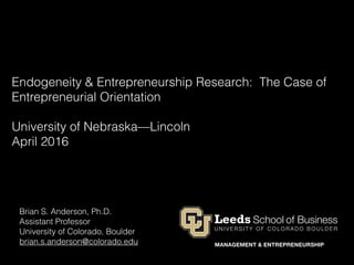 Endogeneity & Entrepreneurship Research: The Case of
Entrepreneurial Orientation
University of Nebraska—Lincoln
April 2016
Brian S. Anderson, Ph.D.
Assistant Professor
University of Colorado, Boulder
brian.s.anderson@colorado.edu
 