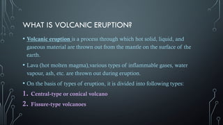 WHAT IS VOLCANIC ERUPTION?
• Volcanic eruption is a process through which hot solid, liquid, and
gaseous material are thrown out from the mantle on the surface of the
earth.
• Lava (hot molten magma),various types of inflammable gases, water
vapour, ash, etc. are thrown out during eruption.
• On the basis of types of eruption, it is divided into following types:
1. Central-type or conical volcano
2. Fissure-type volcanoes
 