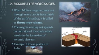 2. FISSURE-TYPE VOLCANOES:
• When Molten magma comes out
through many cracks from inside
of the earth’s surface, it is called
as fissure-type volcano.
• The magma coming out spreads
on both side of the crack which
results in the formation of
volcanic plateaus.
• Example: Deccan plateau of
India.
 