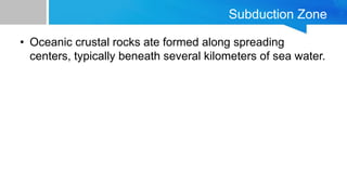 Subduction Zone
• Oceanic crustal rocks ate formed along spreading
centers, typically beneath several kilometers of sea wa...