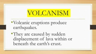 VOLCANISM
•Volcanic eruptions produce
earthquakes.
•They are caused by sudden
displacement of lava within or
beneath the earth’s crust.