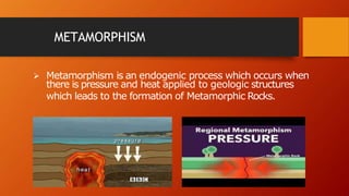 METAMORPHISM
 Metamorphism is an endogenic process which occurs when
there is pressure and heat applied to geologic structures
which leads to the formation of Metamorphic Rocks.
 