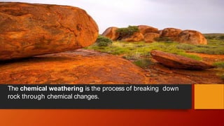 The chemical weathering is the process of breaking down
rock through chemical changes.
 