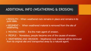 ADDITIONAL INFO (WEATHERING & EROSION)
REGOLITH - When weathered rock remains in place and remains in its
pure state.
SEDIMENT - When weathered material is removed from the site of
weathering.
 MOVING WATER - Itis the main agent of erosion.
 PEOPLE - Nowadays, people became one of the causes of erosion.
 WEATHERING AND EROSION - Weathered rock material will be removed
from its original site and transported away by a natural agent.
 