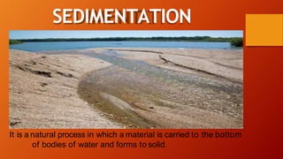 It is a natural process in which a material is carried to the bottom
of bodies of water and forms to solid.
SEDIMENTATION
 